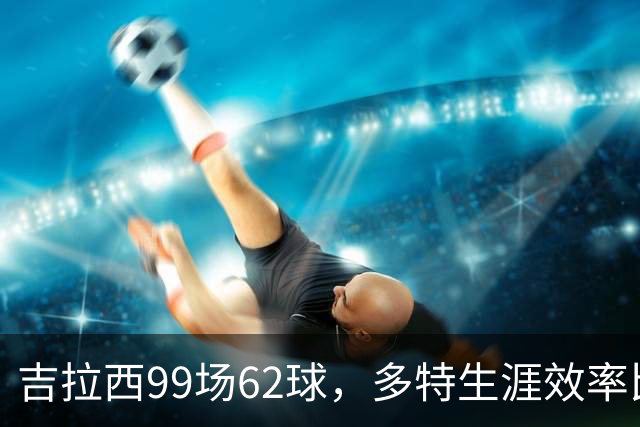 吉拉西99场62球，多特生涯效率比肩传奇